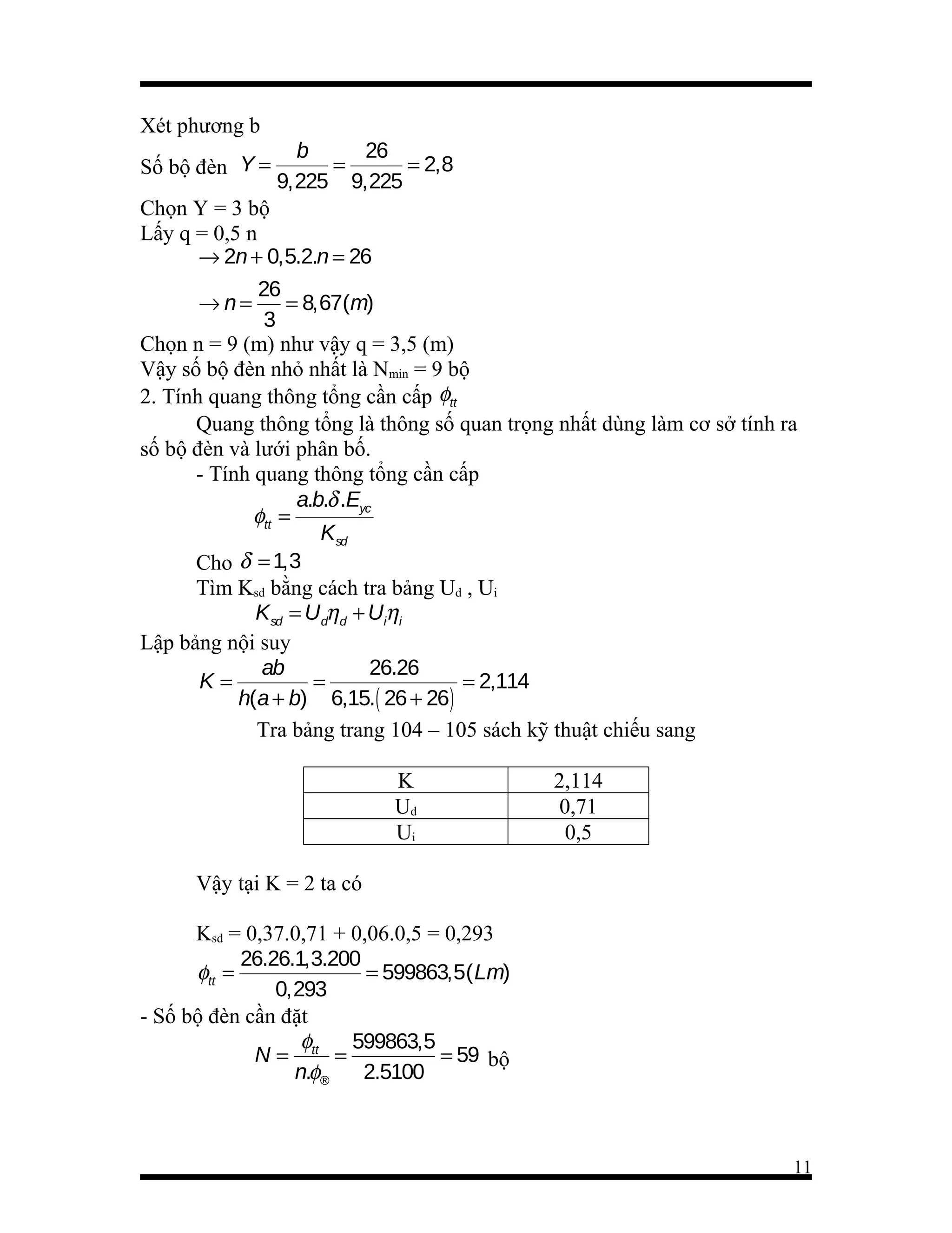 Xét phương b
Số bộ đèn Y =

b
26
=
= 2,8
9,225 9,225

Chọn Y = 3 bộ
Lấy q = 0,5 n
→ 2n + 0,5.2.n = 26
26
→n=
= 8,67(m)
3
Chọn n = 9 (m) như vậy q = 3,5 (m)
Vậy số bộ đèn nhỏ nhất là Nmin = 9 bộ
2. Tính quang thông tổng cần cấp φtt
Quang thông tổng là thông số quan trọng nhất dùng làm cơ sở tính ra
số bộ đèn và lưới phân bố.
- Tính quang thông tổng cần cấp
a.b.δ .Eyc
φtt =
Ksd
Cho δ = 1,3
Tìm Ksd bằng cách tra bảng Ud , Ui
Ksd = Udηd + Uiηi
Lập bảng nội suy
ab
26.26
K=
=
= 2,114
h(a + b) 6,15.( 26 + 26)
Tra bảng trang 104 – 105 sách kỹ thuật chiếu sang
K
Ud
Ui

2,114
0,71
0,5

Vậy tại K = 2 ta có
Ksd = 0,37.0,71 + 0,06.0,5 = 0,293
26.26.1,3.200
φtt =
= 599863,5( Lm)
0,293
- Số bộ đèn cần đặt
φ
599863,5
N = tt =
= 59 bộ
n.φ®
2.5100

11

 