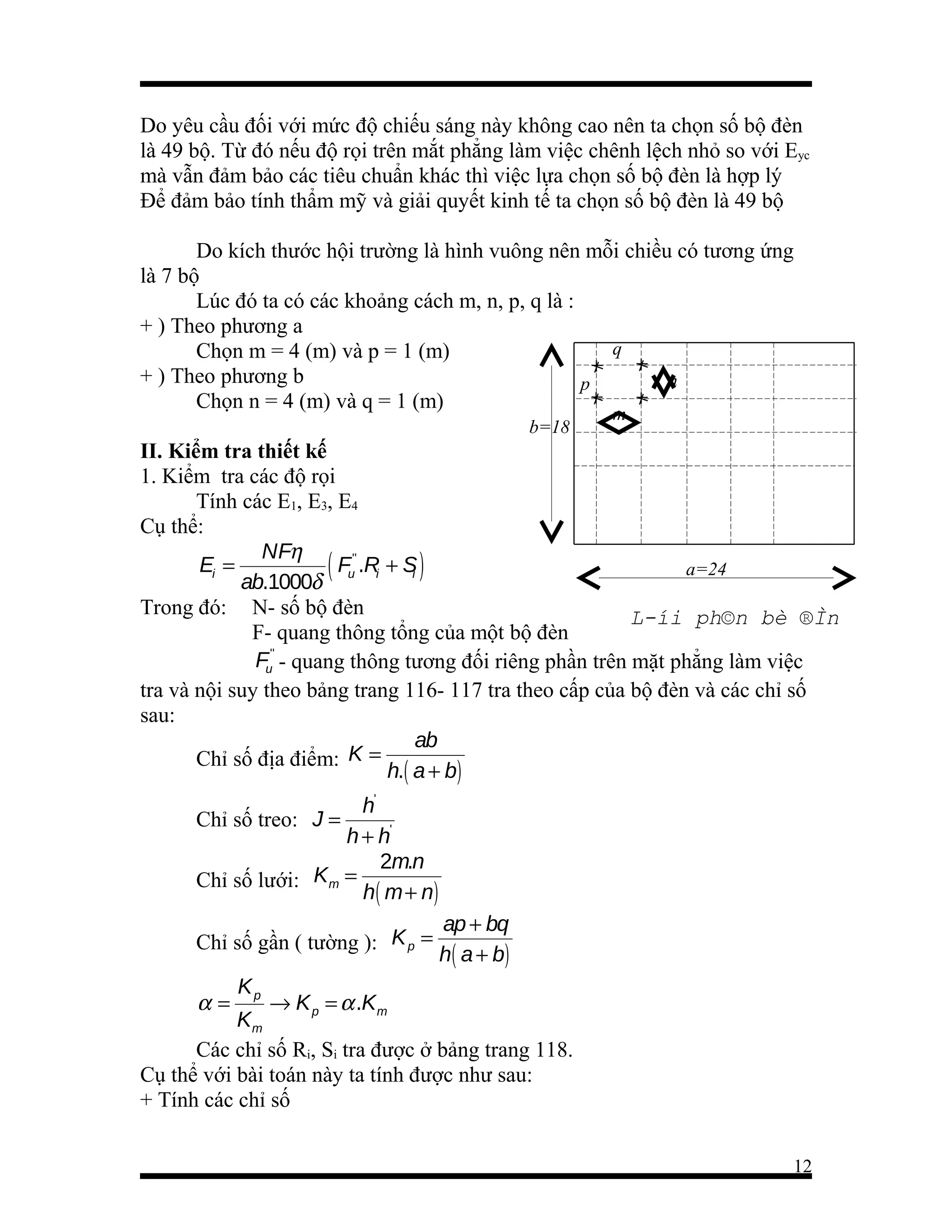 Do yêu cầu đối với mức độ chiếu sáng này không cao nên ta chọn số bộ đèn
là 49 bộ. Từ đó nếu độ rọi trên mắt phẳng làm việc chênh lệch nhỏ so với Eyc
mà vẫn đảm bảo các tiêu chuẩn khác thì việc lựa chọn số bộ đèn là hợp lý
Để đảm bảo tính thẩm mỹ và giải quyết kinh tế ta chọn số bộ đèn là 49 bộ
Do kích thước hội trường là hình vuông nên mỗi chiều có tương ứng
là 7 bộ
Lúc đó ta có các khoảng cách m, n, p, q là :
+ ) Theo phương a
q
Chọn m = 4 (m) và p = 1 (m)
+ ) Theo phương b
n
p
Chọn n = 4 (m) và q = 1 (m)
b=18

m

II. Kiểm tra thiết kế
1. Kiểm tra các độ rọi
Tính các E1, E3, E4
Cụ thể:
NFη
Ei =
( Fu'' .Ri + Si )
a=24
ab.1000δ
Trong đó: N- số bộ đèn
L­íi ph©n bè ®Ìn
F- quang thông tổng của một bộ đèn
Fu'' - quang thông tương đối riêng phần trên mặt phẳng làm việc
tra và nội suy theo bảng trang 116- 117 tra theo cấp của bộ đèn và các chỉ số
sau:
ab
Chỉ số địa điểm: K =
h.( a + b)
h'
h + h'
2m.n
Chỉ số lưới: Km =
h ( m + n)
Chỉ số treo: J =

Chỉ số gần ( tường ): K p =

α=

ap + bq
h ( a + b)

Kp

→ K p = α .K m
Km
Các chỉ số Ri, Si tra được ở bảng trang 118.
Cụ thể với bài toán này ta tính được như sau:
+ Tính các chỉ số
12

 