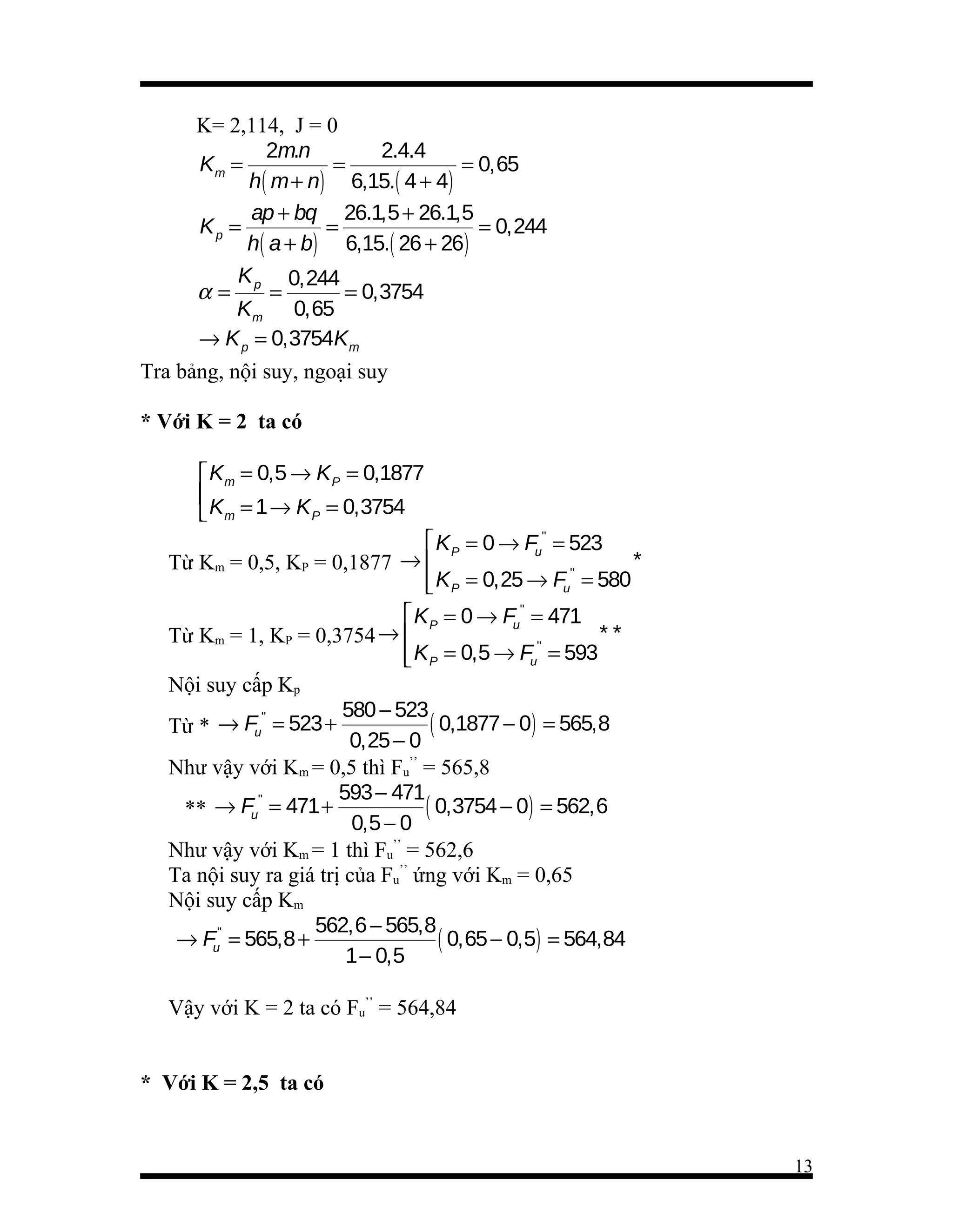 K= 2,114, J = 0
2m.n
2.4.4
Km =
=
= 0,65
h( m + n) 6,15.( 4 + 4)
ap + bq 26.1,5 + 26.1,5
Kp =
=
= 0,244
h( a + b) 6,15.( 26 + 26)
K
0,244
α= p=
= 0,3754
Km 0,65
→ K p = 0,3754Km
Tra bảng, nội suy, ngoại suy
* Với K = 2 ta có
 Km = 0,5 → K P = 0,1877

 Km = 1 → K P = 0,3754
 K P = 0 → Fu'' = 523
*
Từ Km = 0,5, KP = 0,1877 → 
''
 K P = 0,25 → Fu = 580

 K P = 0 → Fu'' = 471
**
Từ Km = 1, KP = 0,3754 → 
''
 K P = 0,5 → Fu = 593

Nội suy cấp Kp
580 − 523
''
( 0,1877 − 0) = 565,8
Từ * → Fu = 523 +
0,25 − 0
Như vậy với Km = 0,5 thì Fu’’ = 565,8
593 − 471
''
( 0,3754 − 0) = 562,6
** → Fu = 471 +
0,5 − 0
Như vậy với Km = 1 thì Fu’’ = 562,6
Ta nội suy ra giá trị của Fu’’ ứng với Km = 0,65
Nội suy cấp Km
562,6 − 565,8
→ Fu'' = 565,8 +
( 0,65 − 0,5) = 564,84
1 − 0,5
Vậy với K = 2 ta có Fu’’ = 564,84
* Với K = 2,5 ta có

13

 