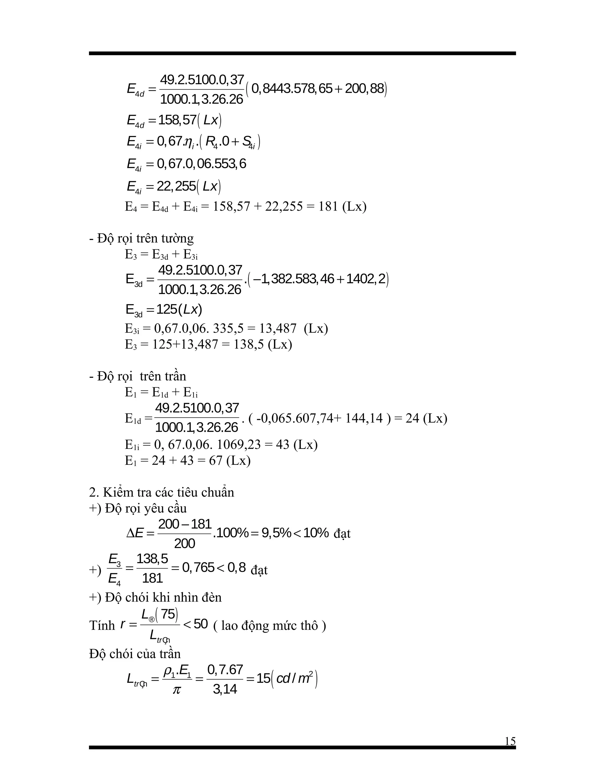 49.2.5100.0,37
( 0,8443.578,65 + 200,88)
1000.1,3.26.26
E4d = 158,57( Lx )
E4d =

E4i = 0,67.ηi .( R4 .0 + S i )
4
E4i = 0,67.0,06.553,6

E4i = 22,255( Lx )
E4 = E4d + E4i = 158,57 + 22,255 = 181 (Lx)
- Độ rọi trên tường
E3 = E3d + E3i
49.2.5100.0,37
E3d =
.( −1,382.583,46 + 1402,2)
1000.1,3.26.26
E3d = 125( Lx)
E3i = 0,67.0,06. 335,5 = 13,487 (Lx)
E3 = 125+13,487 = 138,5 (Lx)
- Độ rọi trên trần
E1 = E1d + E1i
49.2.5100.0,37
E1d =
. ( -0,065.607,74+ 144,14 ) = 24 (Lx)
1000.1,3.26.26
E1i = 0, 67.0,06. 1069,23 = 43 (Lx)
E1 = 24 + 43 = 67 (Lx)
2. Kiểm tra các tiêu chuẩn
+) Độ rọi yêu cầu
200 − 181
∆E =
.100% = 9,5% < 10% đạt
200
E3 138,5
=
= 0,765 < 0,8 đạt
+)
E4
181
+) Độ chói khi nhìn đèn
L® ( 75)
< 50 ( lao động mức thô )
Tính r =
LtrÇn
Độ chói của trần
ρ .E 0,7.67
LtrÇn = 1 1 =
= 15( cd / m2 )
π
3,14

15

 