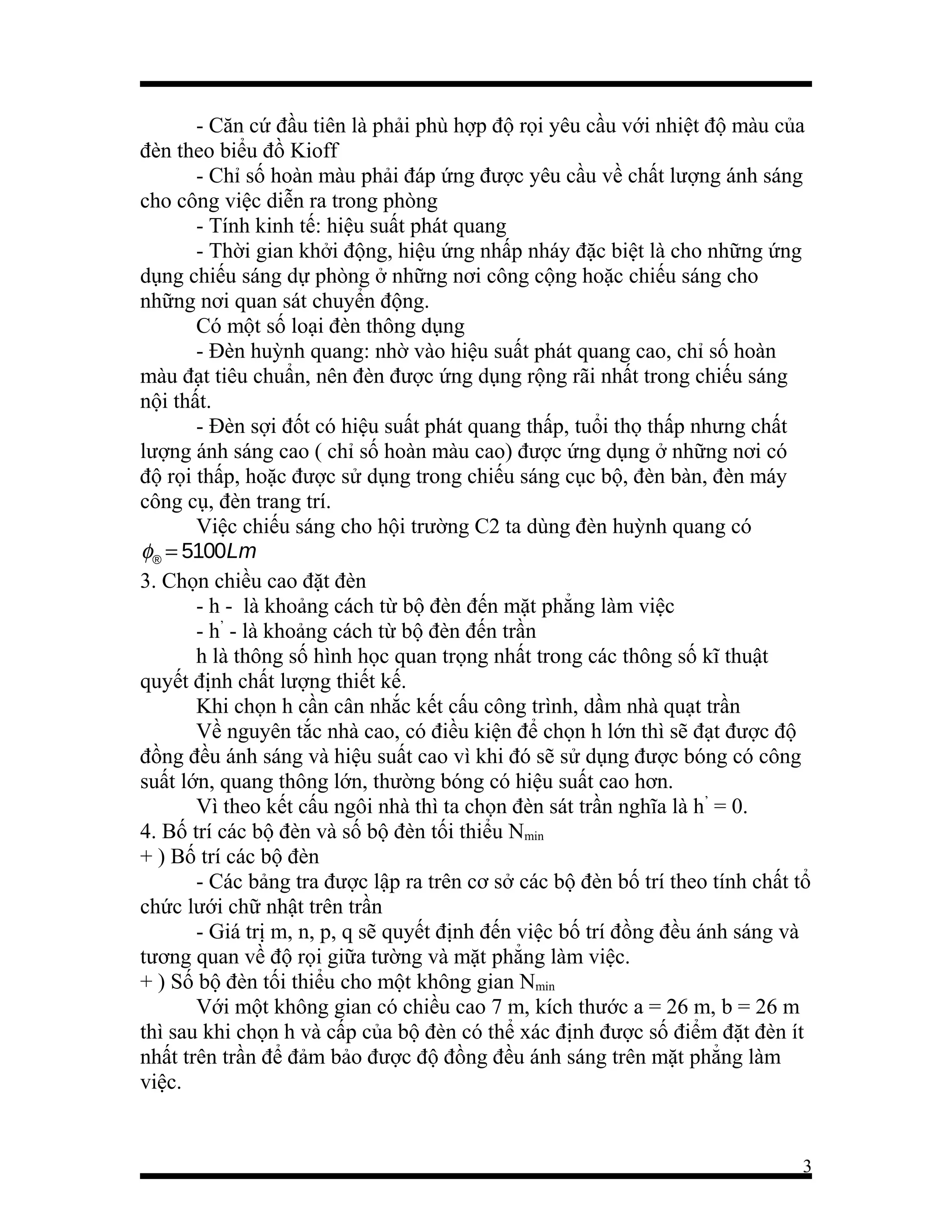 - Căn cứ đầu tiên là phải phù hợp độ rọi yêu cầu với nhiệt độ màu của
đèn theo biểu đồ Kioff
- Chỉ số hoàn màu phải đáp ứng được yêu cầu về chất lượng ánh sáng
cho công việc diễn ra trong phòng
- Tính kinh tế: hiệu suất phát quang
- Thời gian khởi động, hiệu ứng nhấp nháy đặc biệt là cho những ứng
dụng chiếu sáng dự phòng ở những nơi công cộng hoặc chiếu sáng cho
những nơi quan sát chuyển động.
Có một số loại đèn thông dụng
- Đèn huỳnh quang: nhờ vào hiệu suất phát quang cao, chỉ số hoàn
màu đạt tiêu chuẩn, nên đèn được ứng dụng rộng rãi nhất trong chiếu sáng
nội thất.
- Đèn sợi đốt có hiệu suất phát quang thấp, tuổi thọ thấp nhưng chất
lượng ánh sáng cao ( chỉ số hoàn màu cao) được ứng dụng ở những nơi có
độ rọi thấp, hoặc được sử dụng trong chiếu sáng cục bộ, đèn bàn, đèn máy
công cụ, đèn trang trí.
Việc chiếu sáng cho hội trường C2 ta dùng đèn huỳnh quang có
φ® = 5100Lm
3. Chọn chiều cao đặt đèn
- h - là khoảng cách từ bộ đèn đến mặt phẳng làm việc
- h’ - là khoảng cách từ bộ đèn đến trần
h là thông số hình học quan trọng nhất trong các thông số kĩ thuật
quyết định chất lượng thiết kế.
Khi chọn h cần cân nhắc kết cấu công trình, dầm nhà quạt trần
Về nguyên tắc nhà cao, có điều kiện để chọn h lớn thì sẽ đạt được độ
đồng đều ánh sáng và hiệu suất cao vì khi đó sẽ sử dụng được bóng có công
suất lớn, quang thông lớn, thường bóng có hiệu suất cao hơn.
Vì theo kết cấu ngôi nhà thì ta chọn đèn sát trần nghĩa là h’ = 0.
4. Bố trí các bộ đèn và số bộ đèn tối thiểu Nmin
+ ) Bố trí các bộ đèn
- Các bảng tra được lập ra trên cơ sở các bộ đèn bố trí theo tính chất tổ
chức lưới chữ nhật trên trần
- Giá trị m, n, p, q sẽ quyết định đến việc bố trí đồng đều ánh sáng và
tương quan về độ rọi giữa tường và mặt phẳng làm việc.
+ ) Số bộ đèn tối thiểu cho một không gian Nmin
Với một không gian có chiều cao 7 m, kích thước a = 26 m, b = 26 m
thì sau khi chọn h và cấp của bộ đèn có thể xác định được số điểm đặt đèn ít
nhất trên trần để đảm bảo được độ đồng đều ánh sáng trên mặt phẳng làm
việc.

3

 