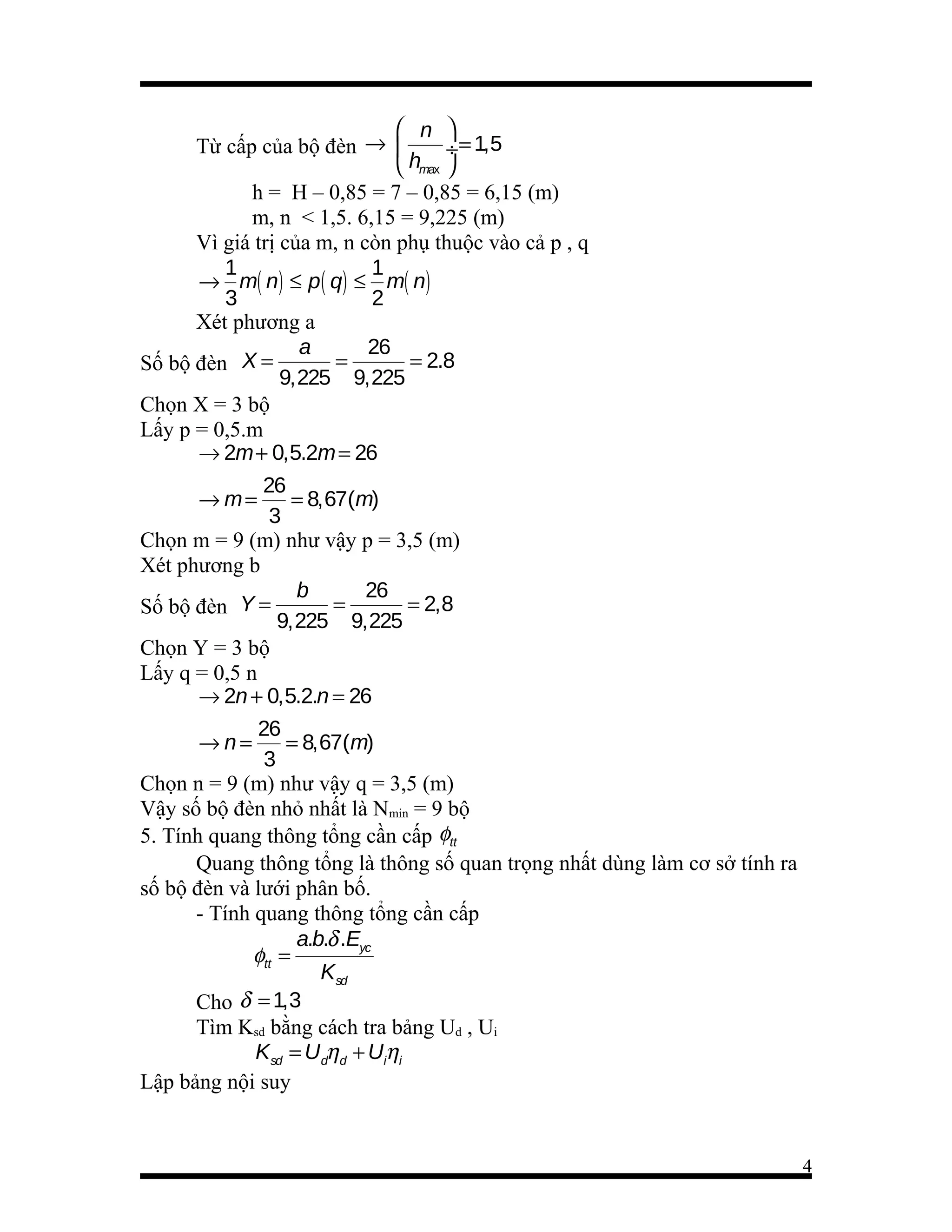  n 
Từ cấp của bộ đèn → 
÷ = 1,5
 hmax 
h = H – 0,85 = 7 – 0,85 = 6,15 (m)
m, n < 1,5. 6,15 = 9,225 (m)
Vì giá trị của m, n còn phụ thuộc vào cả p , q
1
1
→ m( n) ≤ p ( q) ≤ m( n)
3
2
Xét phương a
a
26
=
= 2.8
Số bộ đèn X =
9,225 9,225
Chọn X = 3 bộ
Lấy p = 0,5.m
→ 2m + 0,5.2m = 26
26
→ m=
= 8,67(m)
3
Chọn m = 9 (m) như vậy p = 3,5 (m)
Xét phương b
b
26
=
= 2,8
Số bộ đèn Y =
9,225 9,225
Chọn Y = 3 bộ
Lấy q = 0,5 n
→ 2n + 0,5.2.n = 26
26
→n=
= 8,67(m)
3
Chọn n = 9 (m) như vậy q = 3,5 (m)
Vậy số bộ đèn nhỏ nhất là Nmin = 9 bộ
5. Tính quang thông tổng cần cấp φtt
Quang thông tổng là thông số quan trọng nhất dùng làm cơ sở tính ra
số bộ đèn và lưới phân bố.
- Tính quang thông tổng cần cấp
a.b.δ .Eyc
φtt =
Ksd
Cho δ = 1,3
Tìm Ksd bằng cách tra bảng Ud , Ui
Ksd = Udηd + Uiηi
Lập bảng nội suy

4

 