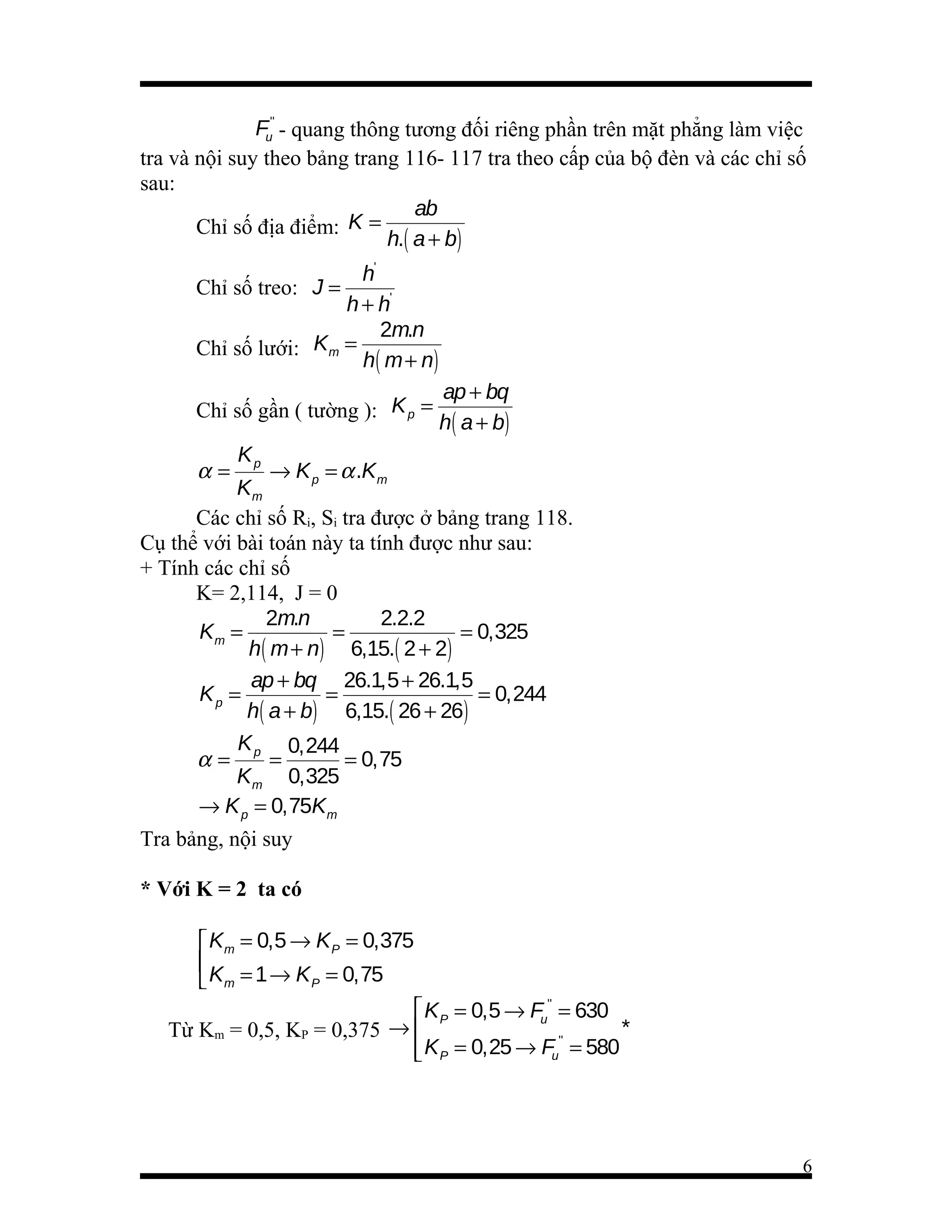 Fu'' - quang thông tương đối riêng phần trên mặt phẳng làm việc
tra và nội suy theo bảng trang 116- 117 tra theo cấp của bộ đèn và các chỉ số
sau:
ab
Chỉ số địa điểm: K =
h.( a + b)
h'
Chỉ số treo: J =
h + h'
2m.n
Chỉ số lưới: Km =
h ( m + n)
Chỉ số gần ( tường ): K p =

α=

ap + bq
h ( a + b)

Kp

→ K p = α .K m
Km
Các chỉ số Ri, Si tra được ở bảng trang 118.
Cụ thể với bài toán này ta tính được như sau:
+ Tính các chỉ số
K= 2,114, J = 0
2m.n
2.2.2
Km =
=
= 0,325
h( m + n) 6,15.( 2 + 2)
ap + bq 26.1,5 + 26.1,5
Kp =
=
= 0,244
h( a + b) 6,15.( 26 + 26)
K
0,244
α= p=
= 0,75
Km 0,325
→ K p = 0,75Km
Tra bảng, nội suy
* Với K = 2 ta có
 Km = 0,5 → K P = 0,375

 Km = 1 → K P = 0,75
 K P = 0,5 → Fu'' = 630
*
Từ Km = 0,5, KP = 0,375 → 
''
 K P = 0,25 → Fu = 580


6

 