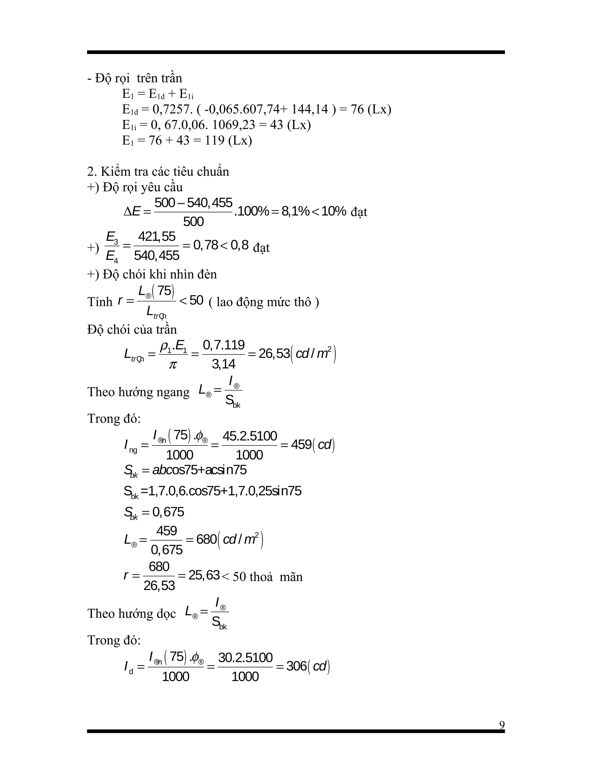 - Độ rọi trên trần
E1 = E1d + E1i
E1d = 0,7257. ( -0,065.607,74+ 144,14 ) = 76 (Lx)
E1i = 0, 67.0,06. 1069,23 = 43 (Lx)
E1 = 76 + 43 = 119 (Lx)
2. Kiểm tra các tiêu chuẩn
+) Độ rọi yêu cầu
500 − 540,455
∆E =
.100% = 8,1% < 10% đạt
500
E3 421,55
=
= 0,78 < 0,8 đạt
+)
E4 540,455
+) Độ chói khi nhìn đèn
L® ( 75)
< 50 ( lao động mức thô )
Tính r =
LtrÇn
Độ chói của trần
ρ .E 0,7.119
LtrÇn = 1 1 =
= 26,53( cd / m2 )
π
3,14
I®
Theo hướng ngang L® =
Sbk
Trong đó:
I ( 75) .φ® 45.2.5100
I ng = ®n
=
= 459( cd )
1000
1000
S = abcos75+acsin75
bk
Sbk =1,7.0,6.cos75+1,7.0,25sin75
S = 0,675
bk
459
L® =
= 680( cd / m2 )
0,675
680
r=
= 25,63 < 50 thoả mãn
26,53
I®
Theo hướng dọc L® =
Sbk
Trong đó:
I ( 75) .φ® 30.2.5100
I d = ®n
=
= 306( cd )
1000
1000

9

 