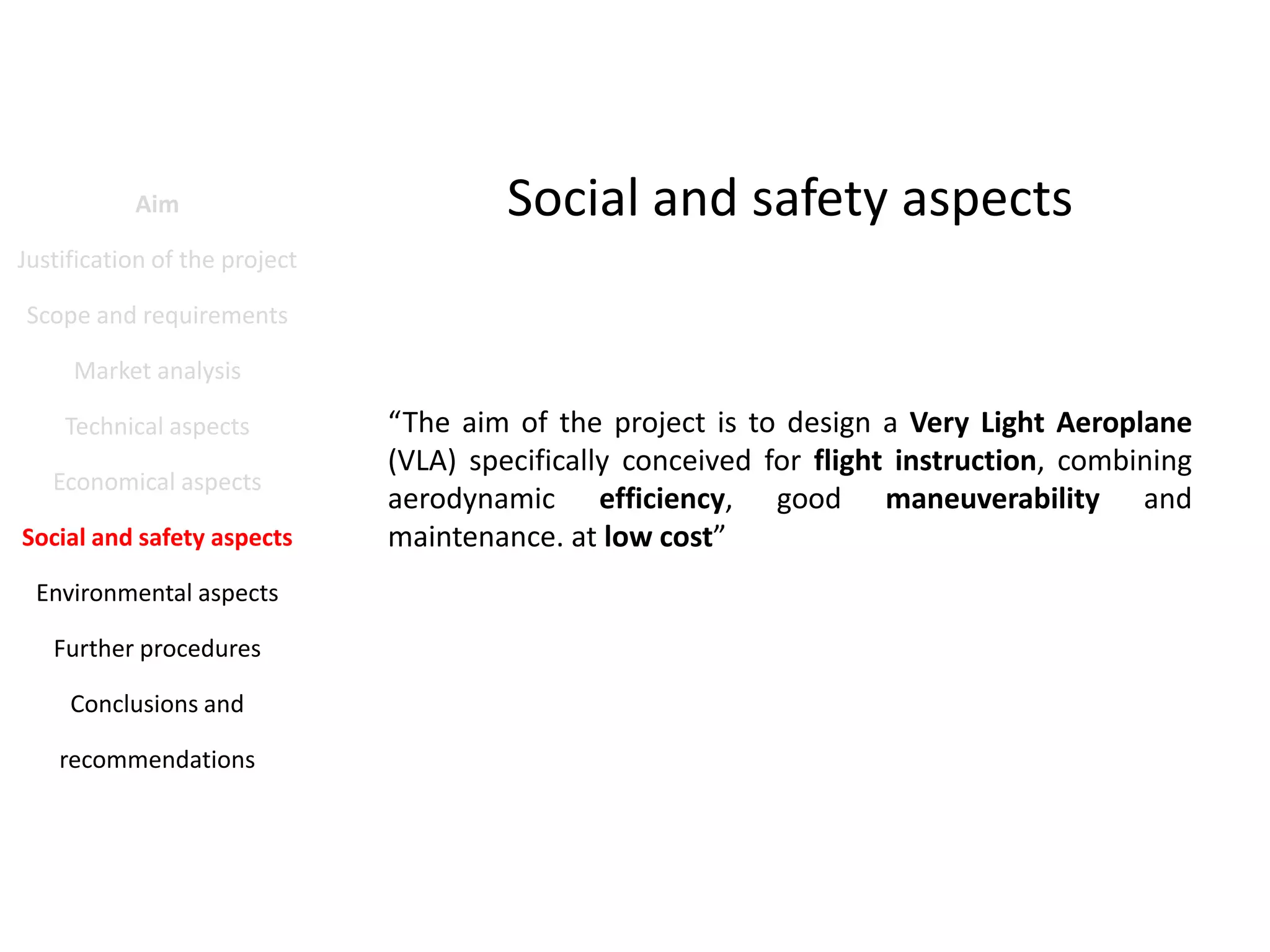 Aim

Social and safety aspects

Justification of the project
Scope and requirements
Market analysis
Technical aspects
Economical aspects
Social and safety aspects
Environmental aspects
Further procedures
Conclusions and
recommendations

“The aim of the project is to design a Very Light Aeroplane
(VLA) specifically conceived for flight instruction, combining
aerodynamic efficiency, good maneuverability and
maintenance. at low cost”

 