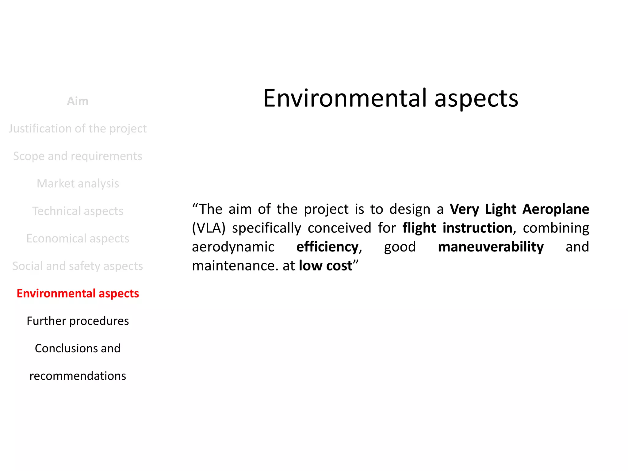 Aim

Environmental aspects

Justification of the project
Scope and requirements
Market analysis
Technical aspects
Economical aspects
Social and safety aspects
Environmental aspects
Further procedures
Conclusions and
recommendations

“The aim of the project is to design a Very Light Aeroplane
(VLA) specifically conceived for flight instruction, combining
aerodynamic efficiency, good maneuverability and
maintenance. at low cost”

 