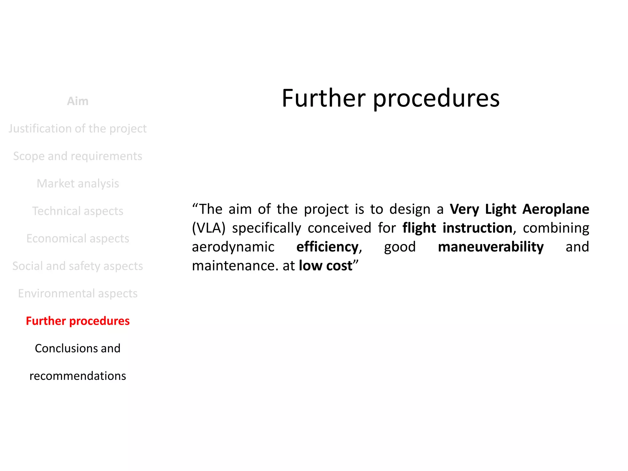 Aim

Further procedures

Justification of the project
Scope and requirements
Market analysis
Technical aspects
Economical aspects
Social and safety aspects
Environmental aspects
Further procedures
Conclusions and
recommendations

“The aim of the project is to design a Very Light Aeroplane
(VLA) specifically conceived for flight instruction, combining
aerodynamic efficiency, good maneuverability and
maintenance. at low cost”

 
