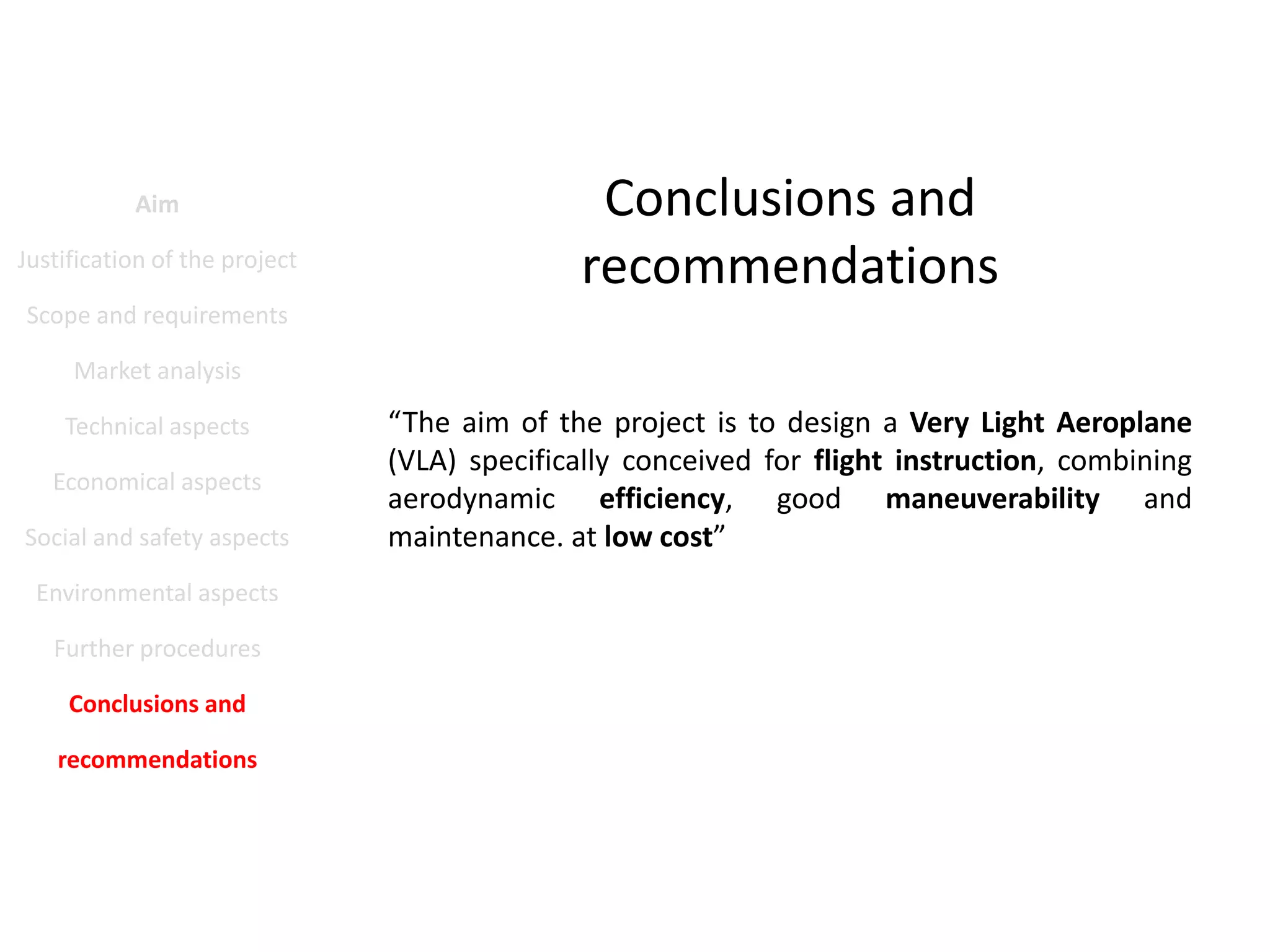 Aim
Justification of the project

Conclusions and
recommendations

Scope and requirements
Market analysis
Technical aspects
Economical aspects
Social and safety aspects
Environmental aspects
Further procedures
Conclusions and
recommendations

“The aim of the project is to design a Very Light Aeroplane
(VLA) specifically conceived for flight instruction, combining
aerodynamic efficiency, good maneuverability and
maintenance. at low cost”

 
