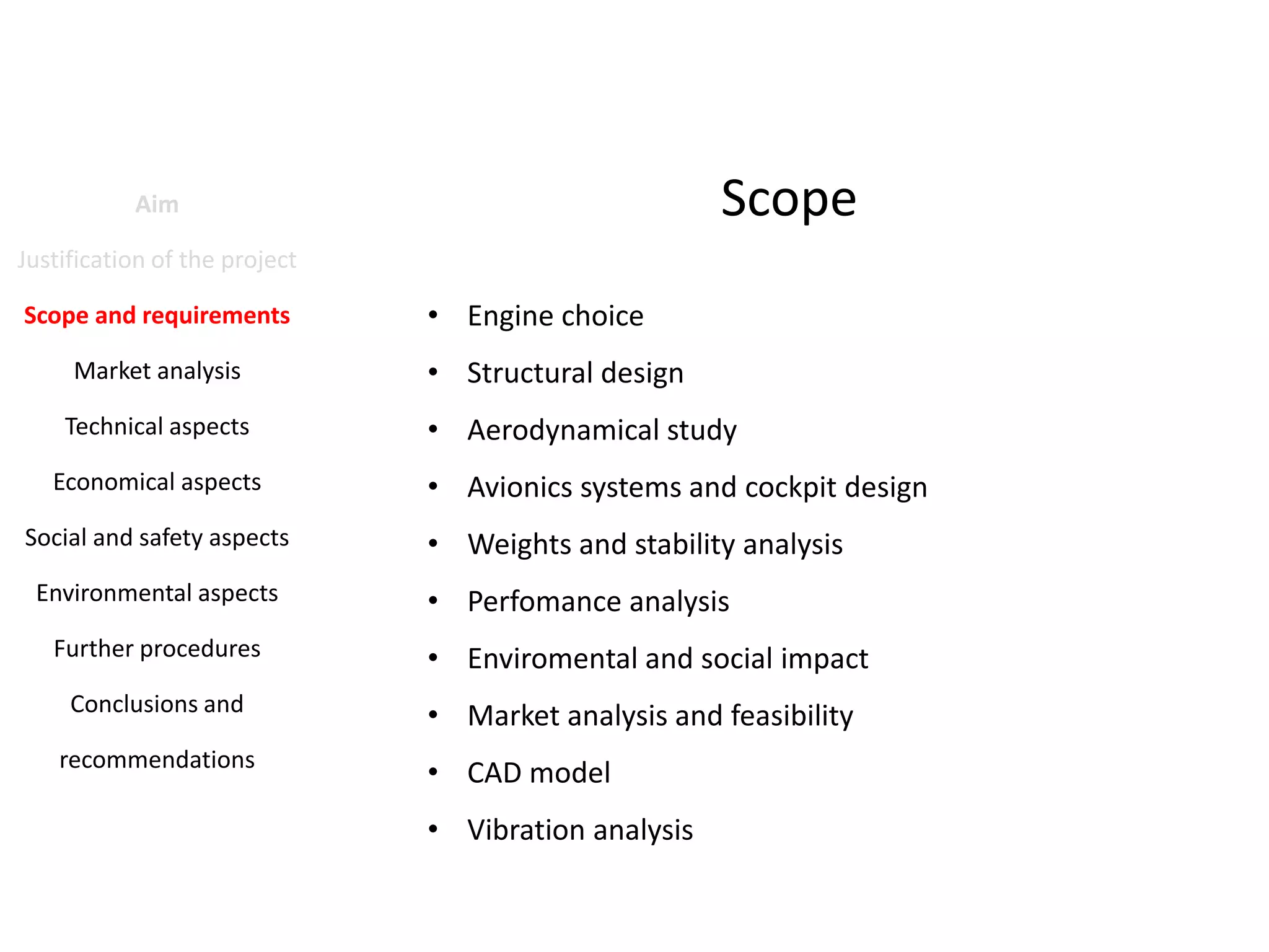 Scope

Aim
Justification of the project
Scope and requirements
Market analysis
Technical aspects
Economical aspects
Social and safety aspects
Environmental aspects

• Engine choice
• Structural design
• Aerodynamical study
• Avionics systems and cockpit design

• Weights and stability analysis
• Perfomance analysis

Further procedures

• Enviromental and social impact

Conclusions and

• Market analysis and feasibility

recommendations

• CAD model
• Vibration analysis

 