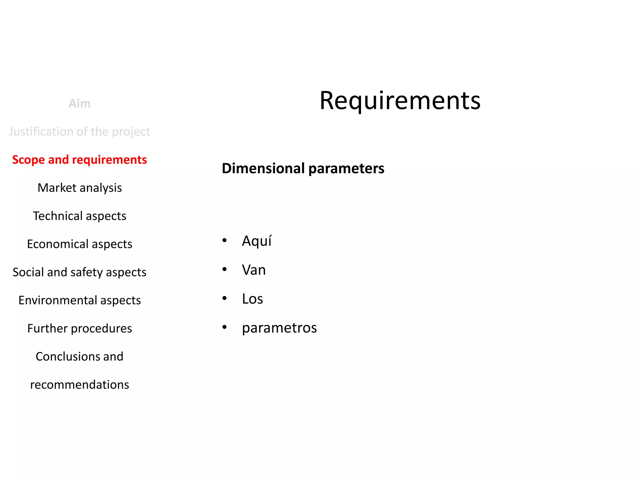Requirements

Aim
Justification of the project
Scope and requirements

Dimensional parameters

Market analysis
Technical aspects
Economical aspects

• Aquí

Social and safety aspects

• Van

Environmental aspects

• Los

Further procedures
Conclusions and
recommendations

• parametros

 