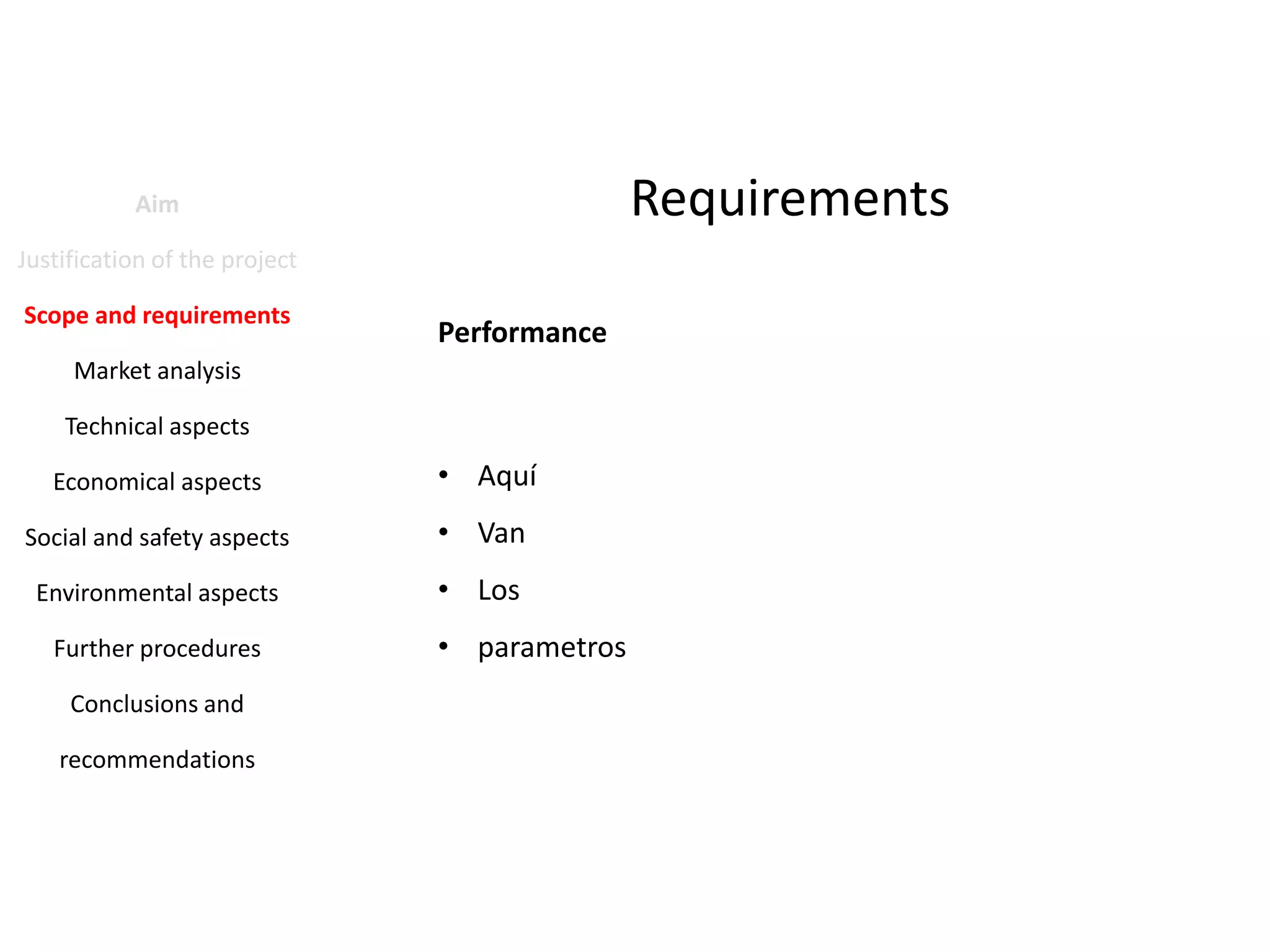 Requirements

Aim
Justification of the project
Scope and requirements

Performance

Market analysis
Technical aspects
Economical aspects

• Aquí

Social and safety aspects

• Van

Environmental aspects

• Los

Further procedures
Conclusions and
recommendations

• parametros

 