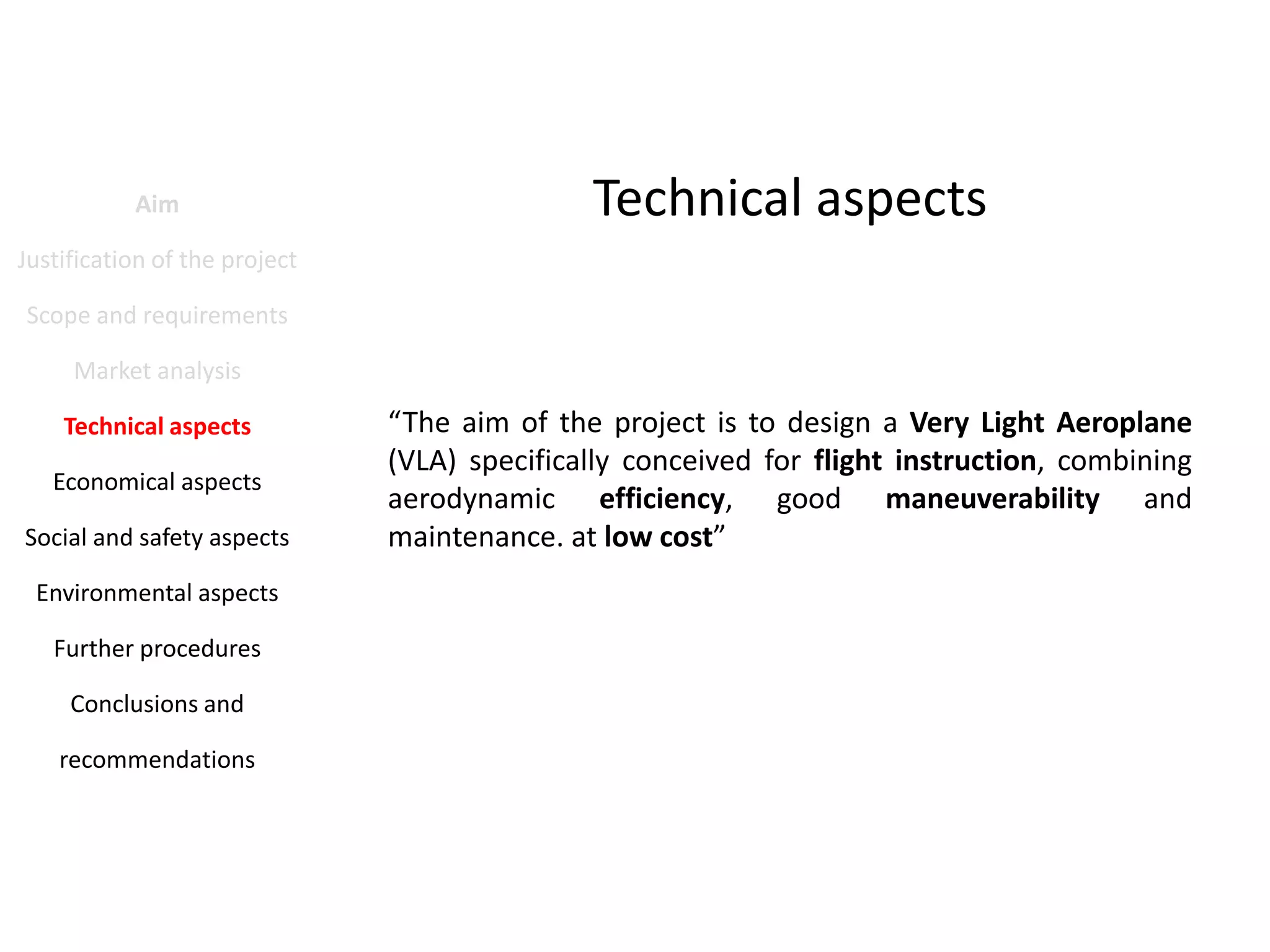 Aim

Technical aspects

Justification of the project
Scope and requirements
Market analysis
Technical aspects
Economical aspects
Social and safety aspects
Environmental aspects
Further procedures
Conclusions and
recommendations

“The aim of the project is to design a Very Light Aeroplane
(VLA) specifically conceived for flight instruction, combining
aerodynamic efficiency, good maneuverability and
maintenance. at low cost”

 