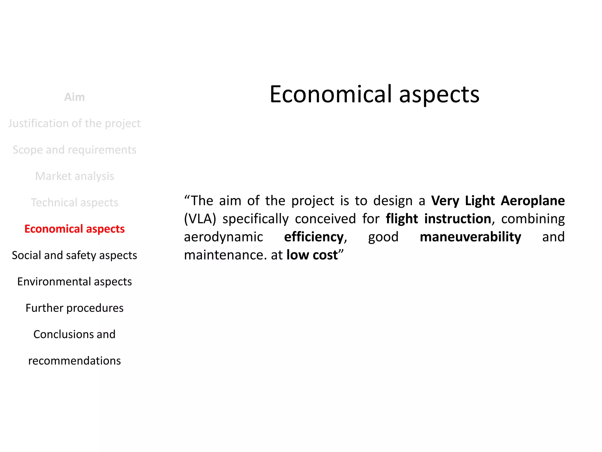 Aim

Economical aspects

Justification of the project
Scope and requirements
Market analysis
Technical aspects
Economical aspects
Social and safety aspects
Environmental aspects
Further procedures
Conclusions and
recommendations

“The aim of the project is to design a Very Light Aeroplane
(VLA) specifically conceived for flight instruction, combining
aerodynamic efficiency, good maneuverability and
maintenance. at low cost”

 