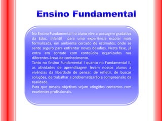 No Ensino Fundamental I o aluno vive a passagem gradativa
da Educ. Infantil para uma experiência escolar mais
formalizada, em ambiente cercado de estímulos, onde se
sente seguro para enfrentar novos desafios. Nesta fase, já
entra em contato com conteúdos organizados nas
diferentes áreas de conhecimento.
Tanto no Ensino Fundamental I quanto no Fundamental II,
as atividades de aprendizagem levam nossos alunos a
vivências da liberdade de pensar, de refletir, de buscar
soluções, de trabalhar a problematizarão e compreensão da
realidade.
Para que nossos objetivos sejam atingidos contamos com
excelentes profissionais.

 