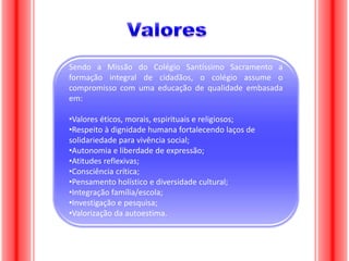 Sendo a Missão do Colégio Santíssimo Sacramento a
formação integral de cidadãos, o colégio assume o
compromisso com uma educação de qualidade embasada
em:
•Valores éticos, morais, espirituais e religiosos;
•Respeito à dignidade humana fortalecendo laços de
solidariedade para vivência social;
•Autonomia e liberdade de expressão;
•Atitudes reflexivas;
•Consciência crítica;
•Pensamento holístico e diversidade cultural;
•Integração família/escola;
•Investigação e pesquisa;
•Valorização da autoestima.

 