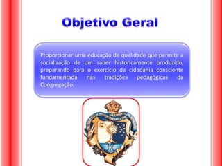 Proporcionar uma educação de qualidade que permite a
socialização de um saber historicamente produzido,
preparando para o exercício da cidadania consciente
fundamentada
nas
tradições
pedagógicas da
Congregação.

 