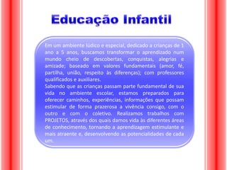 Em um ambiente lúdico e especial, dedicado a crianças de 1
ano a 5 anos, buscamos transformar o aprendizado num
mundo cheio de descobertas, conquistas, alegrias e
amizade; baseado em valores fundamentais (amor, fé,
partilha, união, respeito às diferenças); com professores
qualificados e auxiliares.
Sabendo que as crianças passam parte fundamental de sua
vida no ambiente escolar, estamos preparados para
oferecer caminhos, experiências, informações que possam
estimular de forma prazerosa a vivência consigo, com o
outro e com o coletivo. Realizamos trabalhos com
PROJETOS, através dos quais damos vida às diferentes áreas
de conhecimento, tornando a aprendizagem estimulante e
mais atraente e, desenvolvendo as potencialidades de cada
um.

 