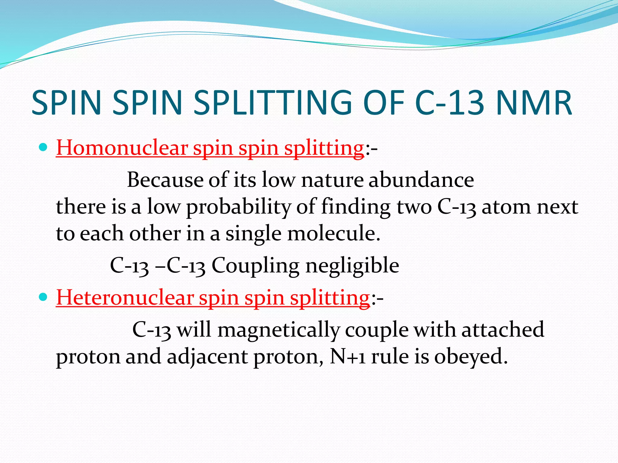 SPIN SPIN SPLITTING OF C-13 NMR
 Homonuclear spin spin splitting:-
Because of its low nature abundance
there is a low probability of finding two C-13 atom next
to each other in a single molecule.
C-13 –C-13 Coupling negligible
 Heteronuclear spin spin splitting:-
C-13 will magnetically couple with attached
proton and adjacent proton, N+1 rule is obeyed.
 