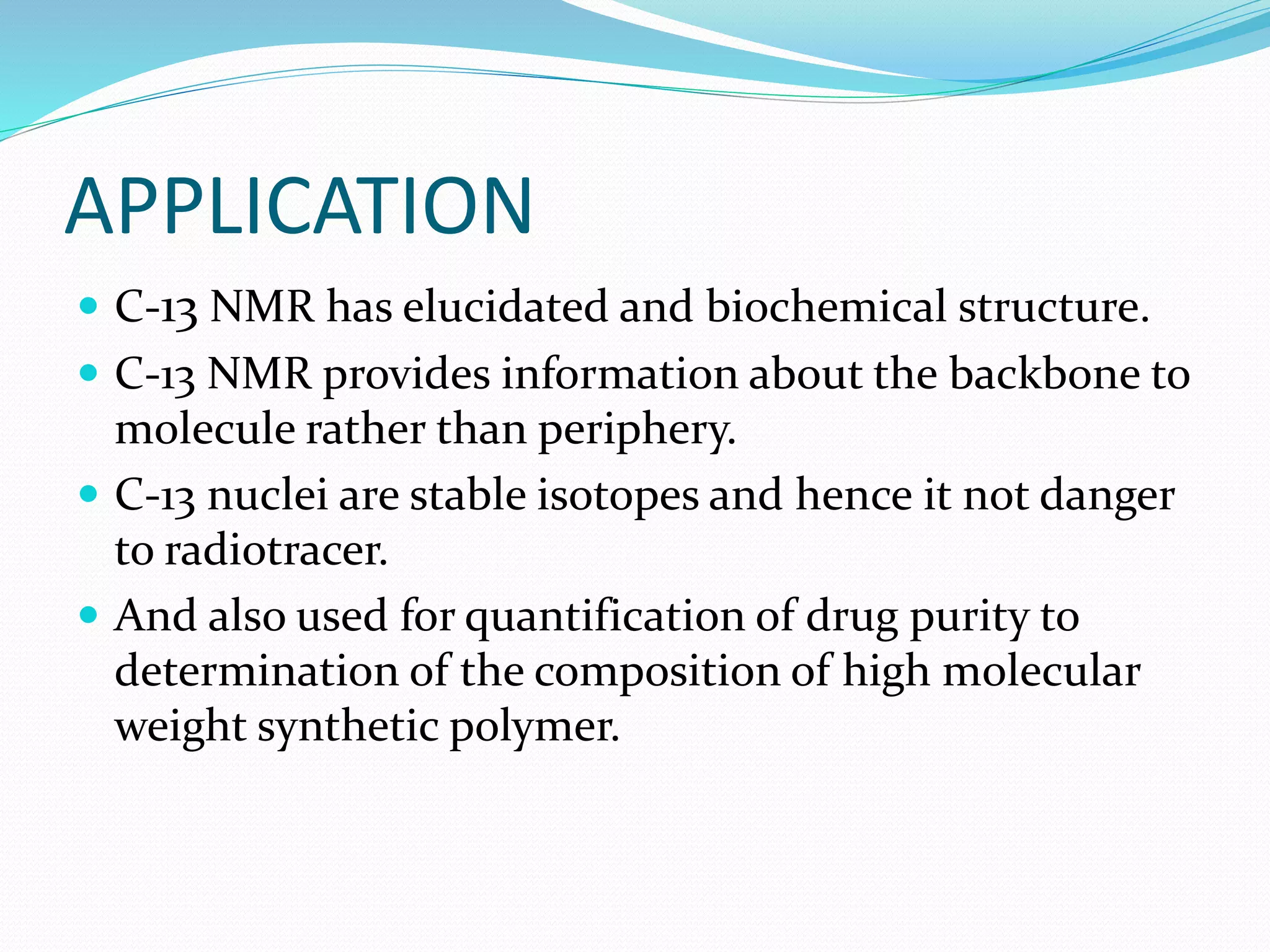 APPLICATION
 C-13 NMR has elucidated and biochemical structure.
 C-13 NMR provides information about the backbone to
molecule rather than periphery.
 C-13 nuclei are stable isotopes and hence it not danger
to radiotracer.
 And also used for quantification of drug purity to
determination of the composition of high molecular
weight synthetic polymer.
 