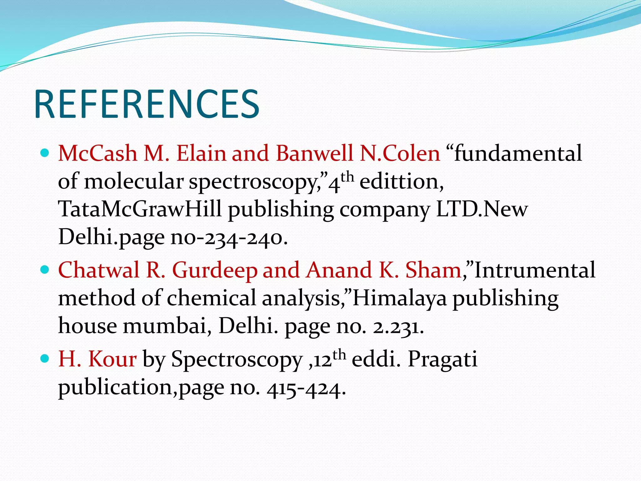 REFERENCES
 McCash M. Elain and Banwell N.Colen “fundamental
of molecular spectroscopy,”4th edittion,
TataMcGrawHill publishing company LTD.New
Delhi.page no-234-240.
 Chatwal R. Gurdeep and Anand K. Sham,”Intrumental
method of chemical analysis,”Himalaya publishing
house mumbai, Delhi. page no. 2.231.
 H. Kour by Spectroscopy ,12th eddi. Pragati
publication,page no. 415-424.
 