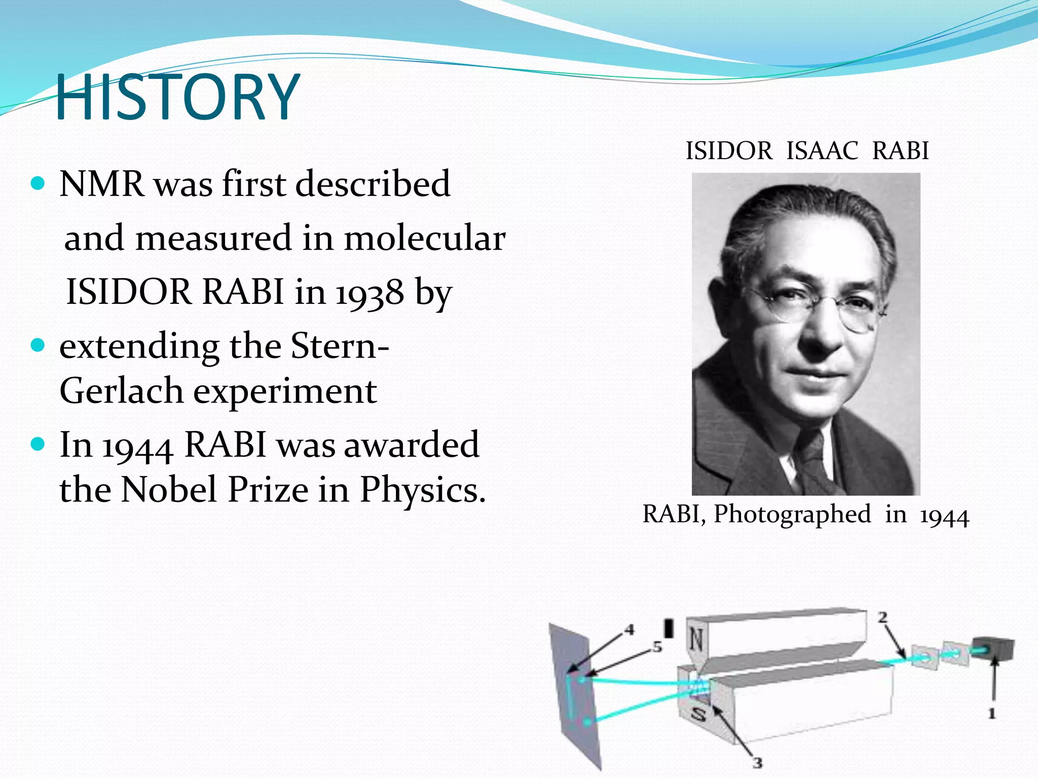 HISTORY
 NMR was first described
and measured in molecular
ISIDOR RABI in 1938 by
 extending the Stern-
Gerlach experiment
 In 1944 RABI was awarded
the Nobel Prize in Physics.
ISIDOR ISAAC RABI
RABI, Photographed in 1944
 