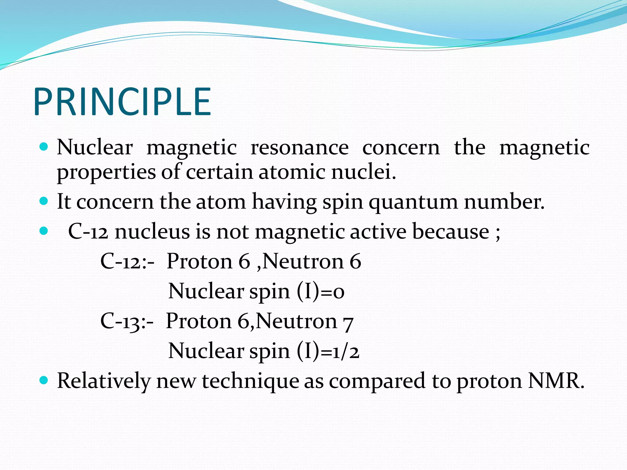PRINCIPLE
 Nuclear magnetic resonance concern the magnetic
properties of certain atomic nuclei.
 It concern the atom having spin quantum number.
 C-12 nucleus is not magnetic active because ;
C-12:- Proton 6 ,Neutron 6
Nuclear spin (I)=0
C-13:- Proton 6,Neutron 7
Nuclear spin (I)=1/2
 Relatively new technique as compared to proton NMR.
 