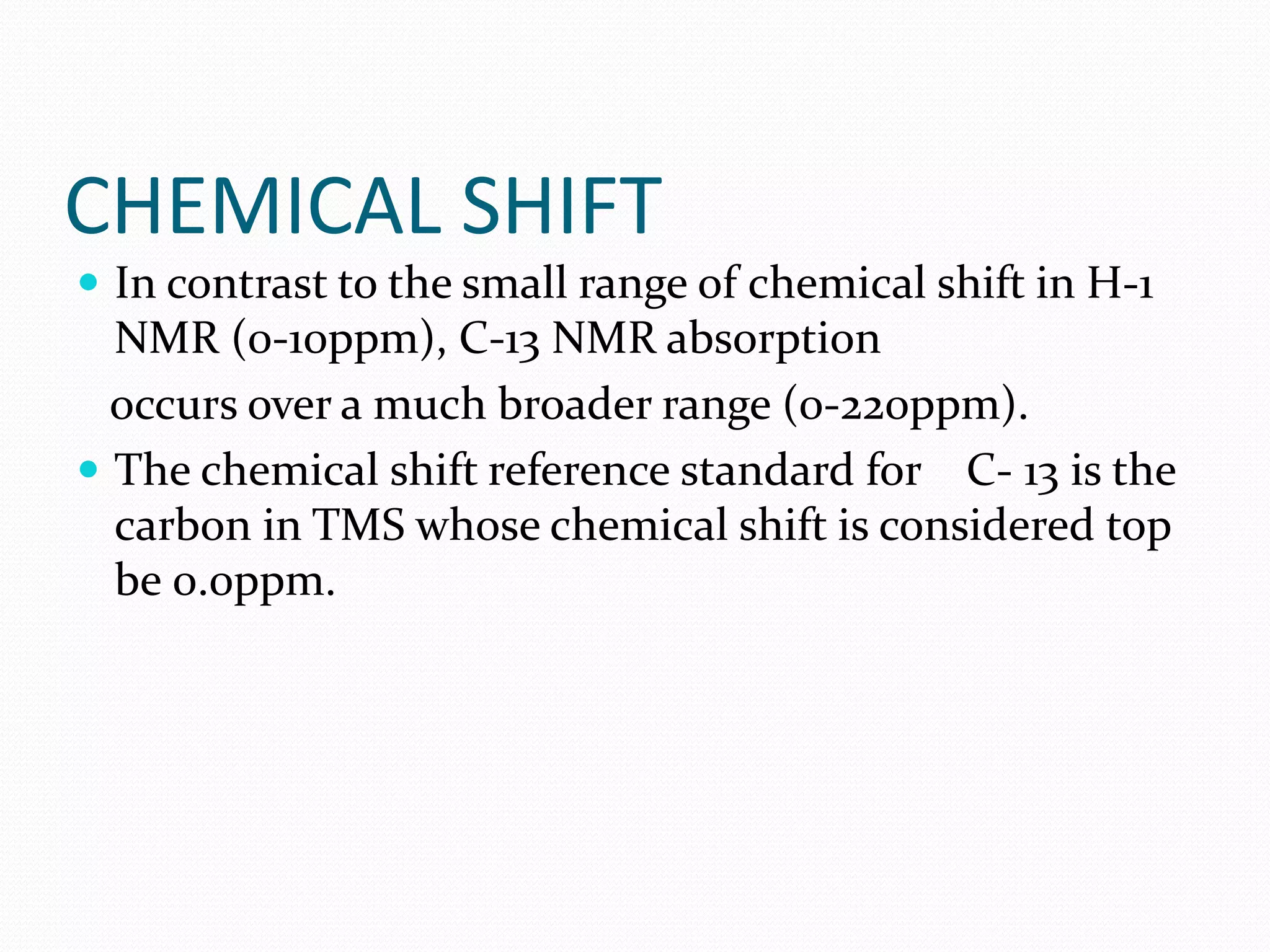 CHEMICAL SHIFT
 In contrast to the small range of chemical shift in H-1
NMR (0-10ppm), C-13 NMR absorption
occurs over a much broader range (0-220ppm).
 The chemical shift reference standard for C- 13 is the
carbon in TMS whose chemical shift is considered top
be 0.0ppm.
 