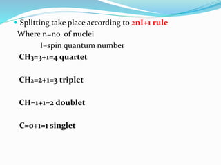  Splitting take place according to 2nI+1 rule
Where n=no. of nuclei
I=spin quantum number
CH3=3+1=4 quartet
CH2=2+1=3 triplet
CH=1+1=2 doublet
C=0+1=1 singlet
 