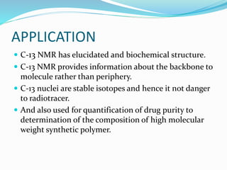 APPLICATION
 C-13 NMR has elucidated and biochemical structure.
 C-13 NMR provides information about the backbone to
molecule rather than periphery.
 C-13 nuclei are stable isotopes and hence it not danger
to radiotracer.
 And also used for quantification of drug purity to
determination of the composition of high molecular
weight synthetic polymer.
 