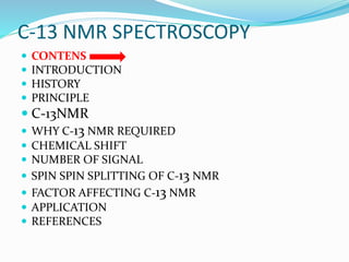 C-13 NMR SPECTROSCOPY
 CONTENS
 INTRODUCTION
 HISTORY
 PRINCIPLE
 C-13NMR
 WHY C-13 NMR REQUIRED
 CHEMICAL SHIFT
 NUMBER OF SIGNAL
 SPIN SPIN SPLITTING OF C-13 NMR
 FACTOR AFFECTING C-13 NMR
 APPLICATION
 REFERENCES
 