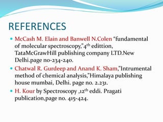 REFERENCES
 McCash M. Elain and Banwell N.Colen “fundamental
of molecular spectroscopy,”4th edittion,
TataMcGrawHill publishing company LTD.New
Delhi.page no-234-240.
 Chatwal R. Gurdeep and Anand K. Sham,”Intrumental
method of chemical analysis,”Himalaya publishing
house mumbai, Delhi. page no. 2.231.
 H. Kour by Spectroscopy ,12th eddi. Pragati
publication,page no. 415-424.
 