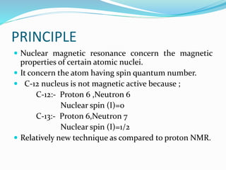 PRINCIPLE
 Nuclear magnetic resonance concern the magnetic
properties of certain atomic nuclei.
 It concern the atom having spin quantum number.
 C-12 nucleus is not magnetic active because ;
C-12:- Proton 6 ,Neutron 6
Nuclear spin (I)=0
C-13:- Proton 6,Neutron 7
Nuclear spin (I)=1/2
 Relatively new technique as compared to proton NMR.
 