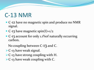 C-13 NMR
 C-12 have no magnetic spin and produce no NMR
signal.
 C-13 have magnetic spin(I)=1/2
 C-13 account for only 1.1%of naturally occurring
carbon.
No coupling between C-13 and C.
C-13 have weak signal.
C-13 have strong coupling with H.
C-13 have weak coupling with C.
 