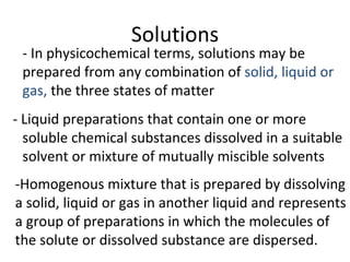 Solutions
 - In physicochemical terms, solutions may be
 prepared from any combination of solid, liquid or
 gas, the three states of matter
- Liquid preparations that contain one or more
  soluble chemical substances dissolved in a suitable
  solvent or mixture of mutually miscible solvents
-Homogenous mixture that is prepared by dissolving
a solid, liquid or gas in another liquid and represents
a group of preparations in which the molecules of
the solute or dissolved substance are dispersed.
 
