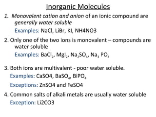 Inorganic Molecules
1. Monovalent cation and anion of an ionic compound are
generally water soluble
Examples: NaCl, LiBr, KI, NH4NO3
2. Only one of the two ions is monovalent – compounds are
water soluble
Examples: BaCl2, MgI2, Na2SO4, Na3 PO4
3. Both ions are multivalent - poor water soluble.
Examples: CaSO4, BaSO4, BiPO4
Exceptions: ZnSO4 and FeSO4
4. Common salts of alkali metals are usually water soluble
Exception: Li2CO3
 