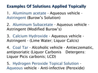 Examples Of Solutions Applied Topically
Examples Of Solutions Applied Topically
1. Aluminum acetate - Aqueous vehicle -
Astringent (Burow’s Solution)
2. Aluminum Subacetate - Aqueous vehicle -
Astringent (Modified Burow’s)
3. Calcium Hydroxide - Aqueous vehicle -
Astringent - (Lime Water; Liquor Calcis)
4. Coal Tar - Alcoholic vehicle - Antieczematic,
antipsoriatic (Liquor Carbonis Detergens:
Liquor Picis carbonis; LCD)
5. Hydrogen Peroxide Topical Solution -
Aqueous vehicle - Anti-infective (Peroxide)
 