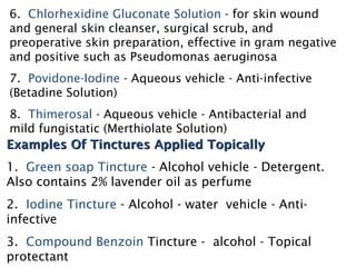 6. Chlorhexidine Gluconate Solution - for skin wound
and general skin cleanser, surgical scrub, and
preoperative skin preparation, effective in gram negative
and positive such as Pseudomonas aeruginosa
7. Povidone-Iodine - Aqueous vehicle - Anti-infective
(Betadine Solution)
8. Thimerosal - Aqueous vehicle - Antibacterial and
mild fungistatic (Merthiolate Solution)
Examples Of Tinctures Applied Topically
Examples Of Tinctures Applied Topically
1. Green soap Tincture - Alcohol vehicle - Detergent.
Also contains 2% lavender oil as perfume
2. Iodine Tincture - Alcohol - water vehicle - Anti-
infective
3. Compound Benzoin Tincture - alcohol - Topical
protectant
 