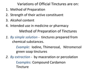 Variations of Official Tinctures are on:
1. Method of Preparation
2. Strength of their active constituent
3. Alcohol content
4. Intended use in medicine or pharmacy
Method of Preparation of Tinctures
1. By simple solution - tinctures prepared from
chemical substances.
Example: Iodine, Thimerosal, Nitromersol
green soap tinctures
2. By extraction - by maceration or percolation
Examples: Compound Cardamon
Tincture
 