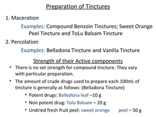 Strength of their Active components
• There is no set strength for compound tincture. They vary
with particular preparation.
• The amount of crude drugs used to prepare each 100mL of
tincture is generally as follows: (Belladona Tincture)
• Potent drugs: Balledona leaf –10 g
• Non potent drug: Tolu Balsam – 20 g
• Undried fresh fruit peel: sweet orange peel – 50 g
Preparation of Tinctures
1. Maceration
Examples: Compound Benzoin Tinctures; Sweet Orange
Peel Tincture and ToLu Balsam Tincture
2. Percolation
Examples: Belladona Tincture and Vanilla Tincture
 