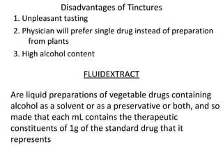 Disadvantages of Tinctures
1. Unpleasant tasting
2. Physician will prefer single drug instead of preparation
from plants
3. High alcohol content
FLUIDEXTRACT
Are liquid preparations of vegetable drugs containing
alcohol as a solvent or as a preservative or both, and so
made that each mL contains the therapeutic
constituents of 1g of the standard drug that it
represents
 