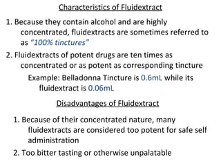 Characteristics of Fluidextract
1. Because they contain alcohol and are highly
concentrated, fluidextracts are sometimes referred to
as “100% tinctures”
2. Fluidextracts of potent drugs are ten times as
concentrated or as potent as corresponding tincture
Example: Belladonna Tincture is 0.6mL while its
fluidextract is 0.06mL
Disadvantages of Fluidextract
1. Because of their concentrated nature, many
fluidextracts are considered too potent for safe self
administration
2. Too bitter tasting or otherwise unpalatable
 