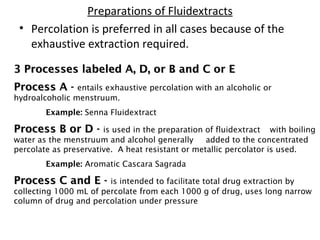 Preparations of Fluidextracts
• Percolation is preferred in all cases because of the
exhaustive extraction required.
3 Processes labeled A, D, or B and C or E
3 Processes labeled A, D, or B and C or E
Process A -
Process A - entails exhaustive percolation with an alcoholic or
hydroalcoholic menstruum.
Example: Senna Fluidextract
Process B or D -
Process B or D - is used in the preparation of fluidextract with boiling
water as the menstruum and alcohol generally added to the concentrated
percolate as preservative. A heat resistant or metallic percolator is used.
Example: Aromatic Cascara Sagrada
Process C and E -
Process C and E - is intended to facilitate total drug extraction by
collecting 1000 mL of percolate from each 1000 g of drug, uses long narrow
column of drug and percolation under pressure
 