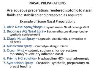 NASAL PREPARATIONS
Are aqueous preparations rendered isotonic to nasal
fluids and stabilized and preserved as required
Example of Some Nasal Preparations
1. Afrin Nasal Spray/drops- Oxymetazone- Nasal decongestant
2. Beconase AQ Nasal Spray- Beclomethasone diproprionate-
synthetic corticosteroid
3. Diapid Nasal Spray – Lopressin- Antidiuretic, prevention of
diabetes
4. Nasalcrom spray – Cromolyn- allergic rhinitis
5. Ocean Mist – isotonic sodium chloride- restore
moisture/relieve dry inflamed nasal
6. Privine HCl solution- Naphazoline HCl- nasal adrenergic
7. Syntocinon Spray – Oxytocin -synthetic, preparatory to
breast feeding
 