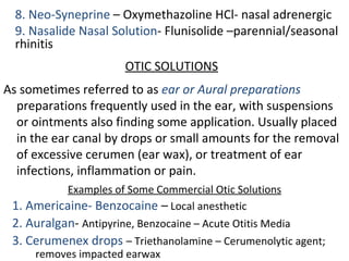8. Neo-Syneprine – Oxymethazoline HCl- nasal adrenergic
9. Nasalide Nasal Solution- Flunisolide –parennial/seasonal
rhinitis
OTIC SOLUTIONS
As sometimes referred to as ear or Aural preparations
preparations frequently used in the ear, with suspensions
or ointments also finding some application. Usually placed
in the ear canal by drops or small amounts for the removal
of excessive cerumen (ear wax), or treatment of ear
infections, inflammation or pain.
Examples of Some Commercial Otic Solutions
1. Americaine- Benzocaine – Local anesthetic
2. Auralgan- Antipyrine, Benzocaine – Acute Otitis Media
3. Cerumenex drops – Triethanolamine – Cerumenolytic agent;
removes impacted earwax
 