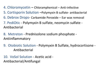 4. Chloromycetin – Chloramphenicol – Anti-infective
5. Cortisporin Solution –Polymyxin B sulfate- antibacterial
6. Debrox Drops- Carbamide Peroxide – Ear wax removal
7. PediOtic - Polymyxin B sulfate, neomycin sulfate -
Antibacterial
8. Metreton - Prednisolone sodium phosphate -
Antiinflammatory
9. Otobiotic Solution - Polymyxin B Sulfate, hydrocortisone -
Antibacterial
10. VoSol Solution - Acetic acid -
Antibacterial/Antifungal
 