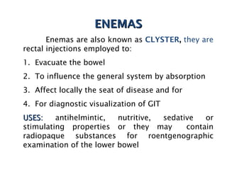 ENEMAS
ENEMAS
Enemas are also known as CLYSTER, they are
rectal injections employed to:
1. Evacuate the bowel
2. To influence the general system by absorption
3. Affect locally the seat of disease and for
4. For diagnostic visualization of GIT
USES:
USES: antihelmintic, nutritive, sedative or
stimulating properties or they may contain
radiopaque substances for roentgenographic
examination of the lower bowel
 