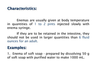 Characteristics:
Characteristics:
Enemas are usually given at body temperature
in quantities of 1 to 2 pints injected slowly with
enema syringe.
If they are to be retained in the intestine, they
should not be used in larger quantities than 6 fluid
ounces for an adult.
Examples:
Examples:
1. Enema of soft soap - prepared by dissolving 50 g
of soft soap with purified water to make 1000 mL.
 