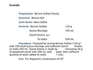 Example
Example
Preparation: Barium Sulfate Enema
Synonym: Barium Salt
Latin Name : Baric Sulfae
Formula : Barium Sulfate 120 g
Acacia Mucilage 100 mL
Starch Enema, q.s
To make 500 mL
Procedure: Prepared by mixing Barium Sulfate (120 g)
with 100 mLof acacia mucilage and sufficient Starch Enema
to make 500 mL Starch Enema is made by triturating 30 g
of powdered starch with 200 mL cold water then sufficient
quantity of water added to make 1 Liter.
Use: For diagnostic visualization of GIT
 