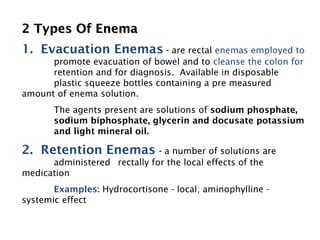 2 Types Of Enema
2 Types Of Enema
1. Evacuation Enemas - are rectal enemas employed to
promote evacuation of bowel and to cleanse the colon for
retention and for diagnosis. Available in disposable
plastic squeeze bottles containing a pre measured
amount of enema solution.
The agents present are solutions of sodium phosphate,
sodium biphosphate, glycerin and docusate potassium
and light mineral oil.
2. Retention Enemas - a number of solutions are
administered rectally for the local effects of the
medication
Examples: Hydrocortisone - local; aminophylline -
systemic effect
 
