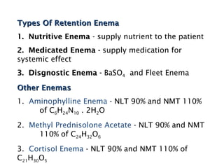 Types Of Retention Enema
Types Of Retention Enema
1. Nutritive Enema
1. Nutritive Enema - supply nutrient to the patient
2. Medicated Enema -
2. Medicated Enema - supply medication for
systemic effect
3. Disgnostic Enema -
3. Disgnostic Enema - BaSO4 and Fleet Enema
Other Enemas
Other Enemas
1. Aminophylline Enema - NLT 90% and NMT 110%
of C6H24N10 . 2H2O
2. Methyl Prednisolone Acetate - NLT 90% and NMT
110% of C24H32O6
3. Cortisol Enema - NLT 90% and NMT 110% of
C21H30O5
 